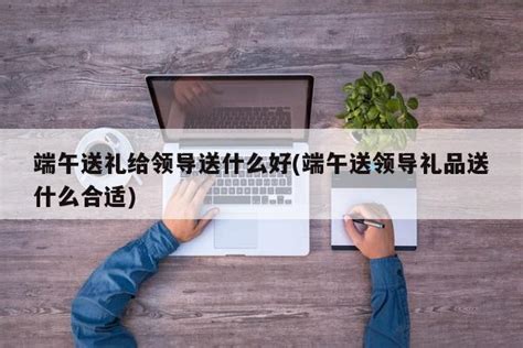 端午节送什么礼给领导,端午节该给领导送礼吗